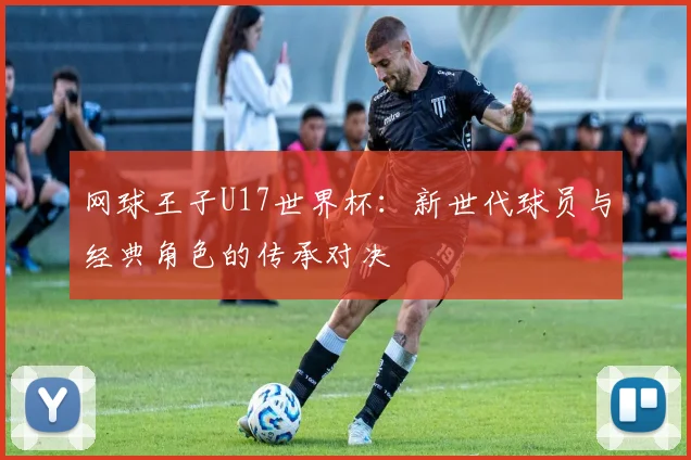 网球王子U17世界杯：新世代球员与经典角色的传承对决